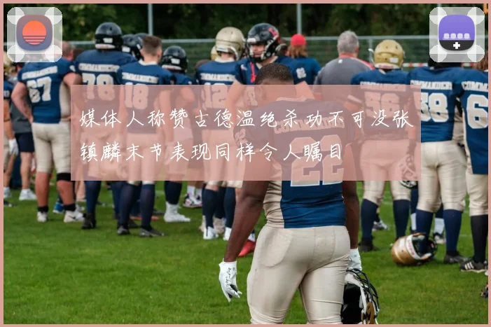 媒体人称赞古德温绝杀功不可没张镇麟末节表现同样令人瞩目