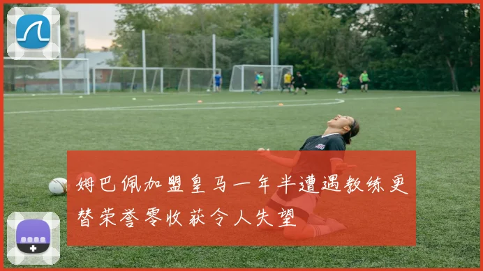 姆巴佩加盟皇马一年半遭遇教练更替荣誉零收获令人失望