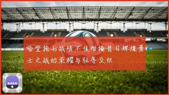 哈登抢七战绩不佳难掩昔日辉煌勇士之战的荣耀与耻辱交织