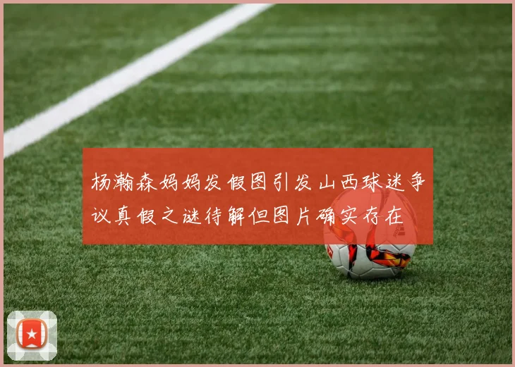 杨瀚森妈妈发假图引发山西球迷争议真假之谜待解但图片确实存在