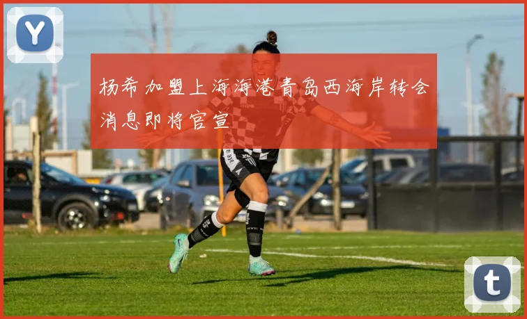 杨希加盟上海海港青岛西海岸转会消息即将官宣