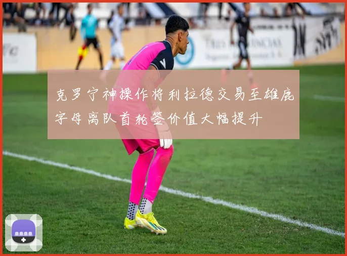 克罗宁神操作将利拉德交易至雄鹿字母离队首轮签价值大幅提升