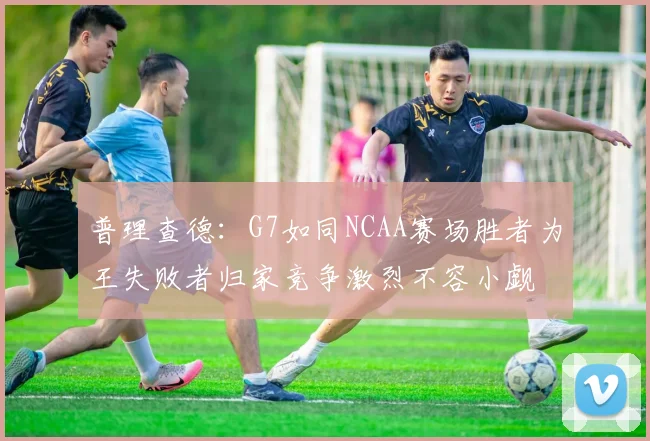 普理查德：G7如同NCAA赛场胜者为王失败者归家竞争激烈不容小觑