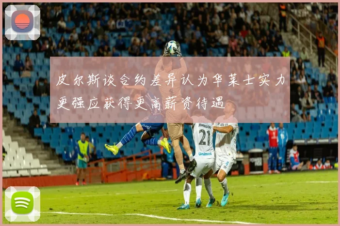 皮尔斯谈合约差异认为华莱士实力更强应获得更高薪资待遇