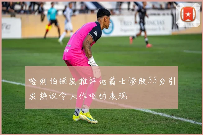 哈利伯顿发推评论爵士惨败55分引发热议令人作呕的表现