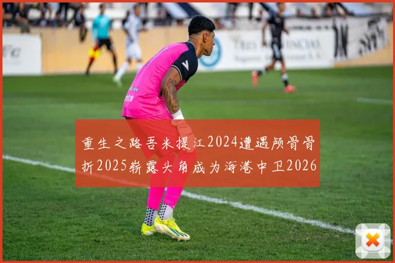 重生之路吾米提江2024遭遇颅骨骨折2025崭露头角成为海港中卫2026冲击U23冠军