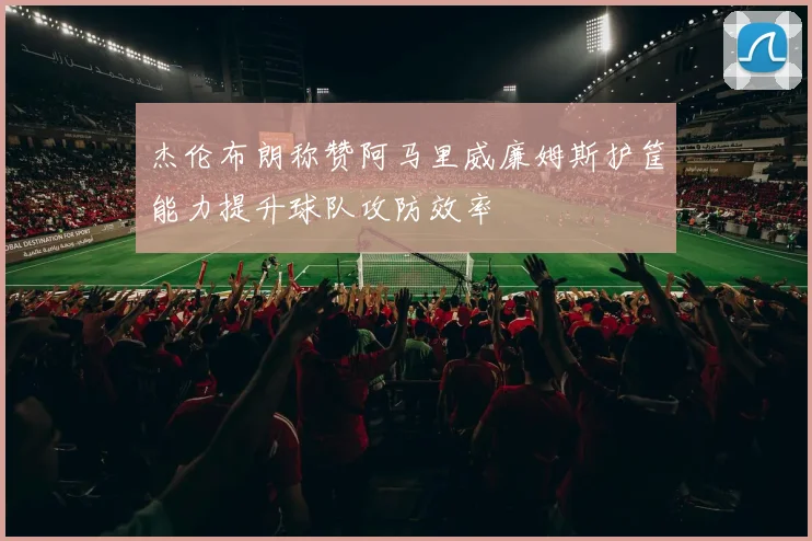 杰伦布朗称赞阿马里威廉姆斯护筐能力提升球队攻防效率
