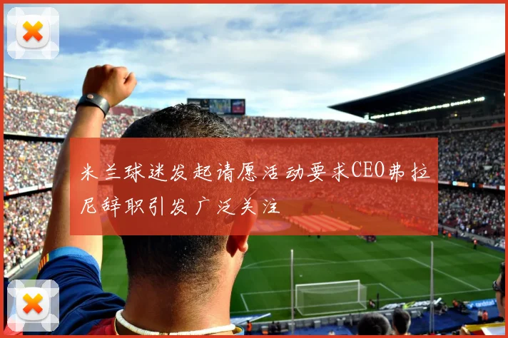 米兰球迷发起请愿活动要求CEO弗拉尼辞职引发广泛关注