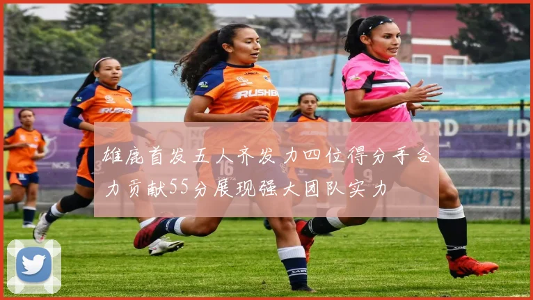 雄鹿首发五人齐发力四位得分手合力贡献55分展现强大团队实力
