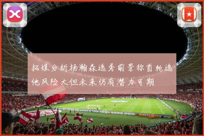 拓媒分析杨瀚森选秀前景称首轮选他风险大但未来仍有潜力可期
