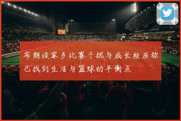 布朗谈家乡比赛干扰与成长经历称已找到生活与篮球的平衡点