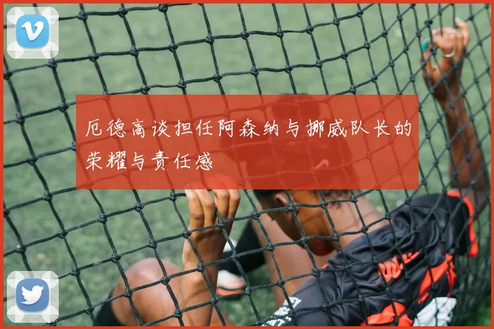 厄德高谈担任阿森纳与挪威队长的荣耀与责任感